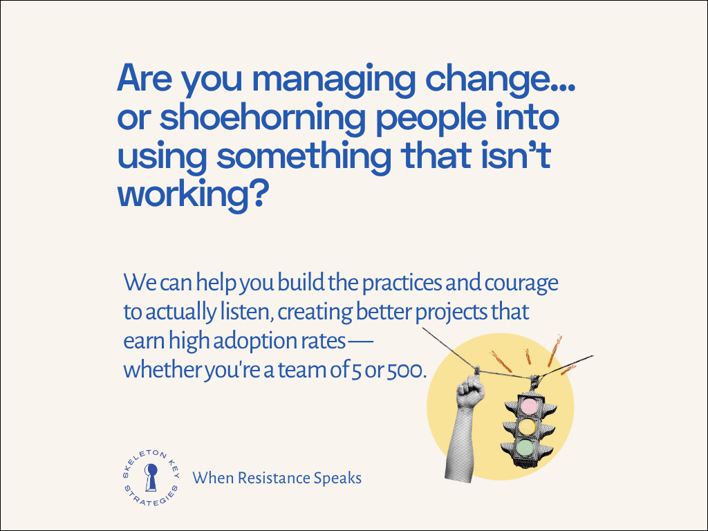 Are you managing change... or shoehorning people into using something that isn't working? We can help you build the practices and courage to actually listen, creating better projects that earn high adoption rates — whether you're a team of 5 or 500.